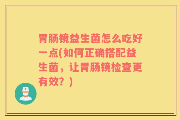 胃肠镜益生菌怎么吃好一点(如何正确搭配益生菌，让胃肠镜检查更有效？)