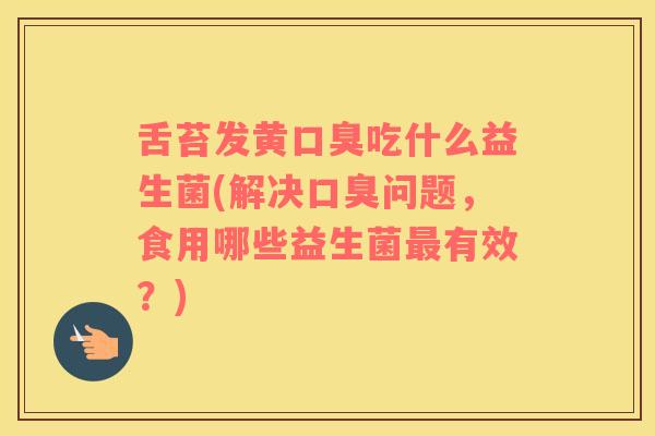 舌苔发黄口臭吃什么益生菌(解决口臭问题，食用哪些益生菌最有效？)