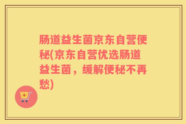 肠道益生菌京东自营便秘(京东自营优选肠道益生菌，缓解便秘不再愁)