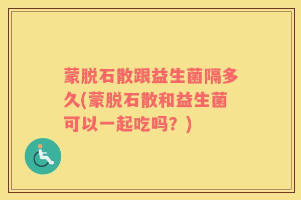 蒙脱石散跟益生菌隔多久(蒙脱石散和益生菌可以一起吃吗?) 蒙脱石散跟益生菌隔多久(蒙脱石散和益生菌可以一起吃吗?)