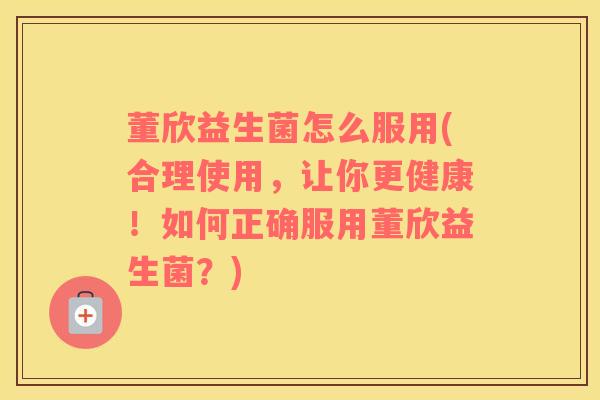 董欣益生菌怎么服用(合理使用，让你更健康！如何正确服用董欣益生菌？)