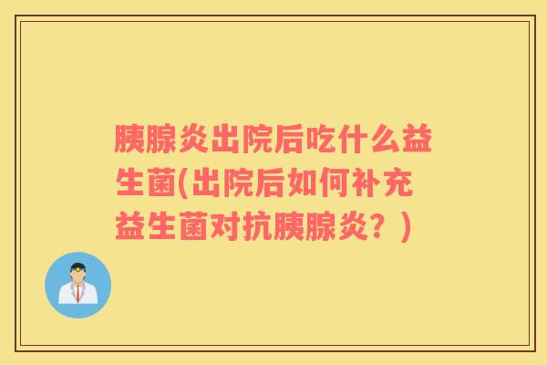 胰腺炎出院后吃什么益生菌(出院后如何补充益生菌对抗胰腺炎？)