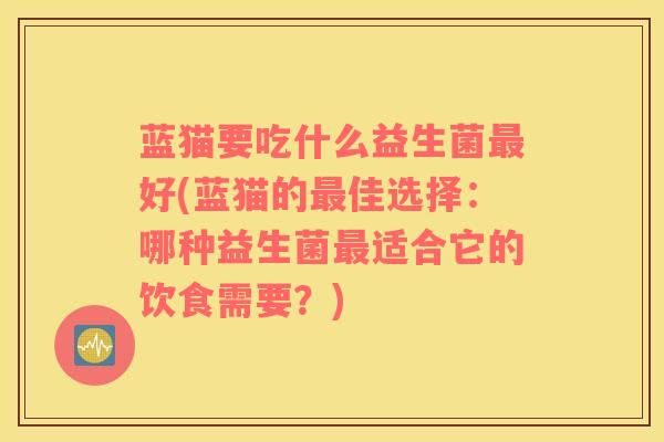 蓝猫要吃什么益生菌最好(蓝猫的最佳选择：哪种益生菌最适合它的饮食需要？)