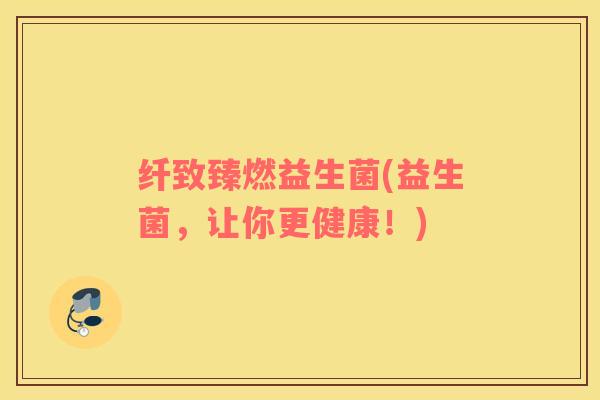 纤致臻燃益生菌(益生菌，让你更健康！)