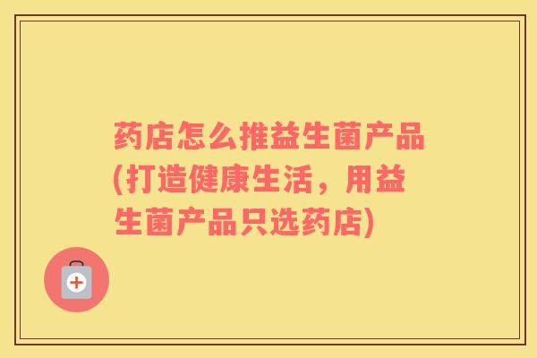 药店怎么推益生菌产品(打造健康生活，用益生菌产品只选药店)