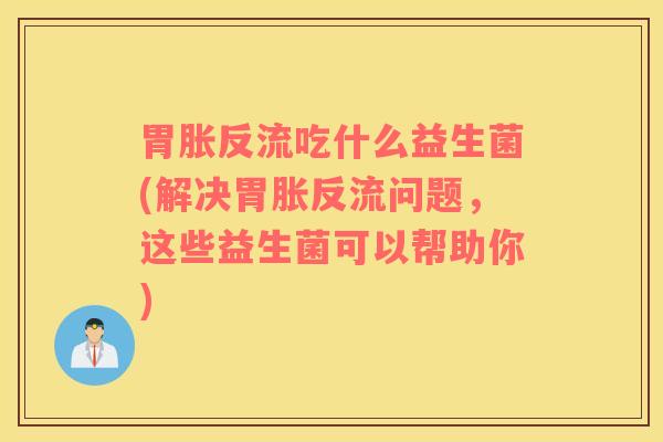 胃胀反流吃什么益生菌(解决胃胀反流问题,这些益生菌可以帮助你) 胃胀反流吃什么益生菌(解决胃胀反流问题,这些益生菌可以帮助你)