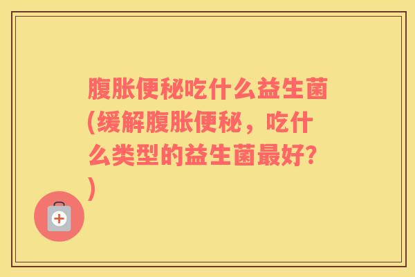 腹胀便秘吃什么益生菌(缓解腹胀便秘，吃什么类型的益生菌最好？)