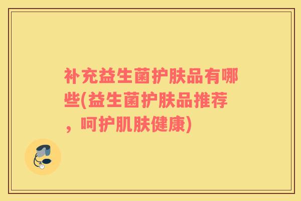 补充益生菌护肤品有哪些(益生菌护肤品推荐，呵护肌肤健康)