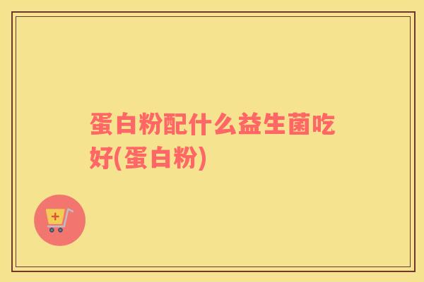 蛋白粉配什么益生菌吃好(蛋白粉)