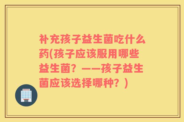 补充孩子益生菌吃什么药(孩子应该服用哪些益生菌？——孩子益生菌应该选择哪种？)