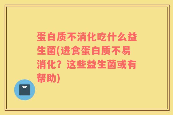 蛋白质不消化吃什么益生菌(进食蛋白质不易消化？这些益生菌或有帮助)