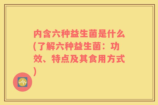 内含六种益生菌是什么(了解六种益生菌：功效、特点及其食用方式)