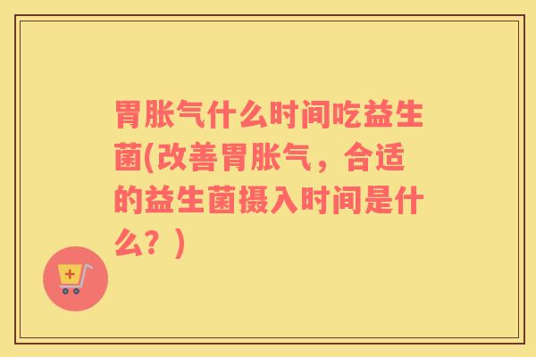 胃胀气什么时间吃益生菌(改善胃胀气，合适的益生菌摄入时间是什么？)