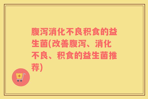 腹泻消化不良积食的益生菌(改善腹泻、消化不良、积食的益生菌推荐)