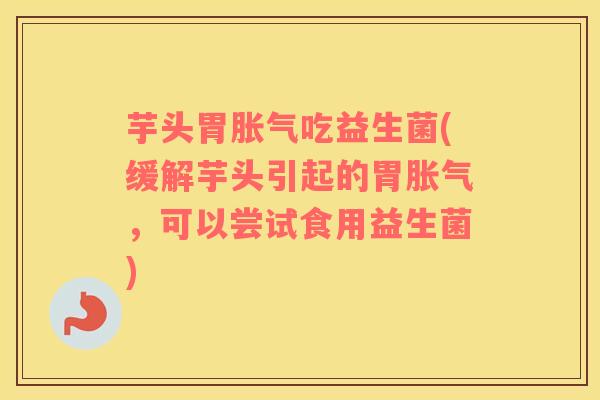 芋头胃胀气吃益生菌(缓解芋头引起的胃胀气，可以尝试食用益生菌)