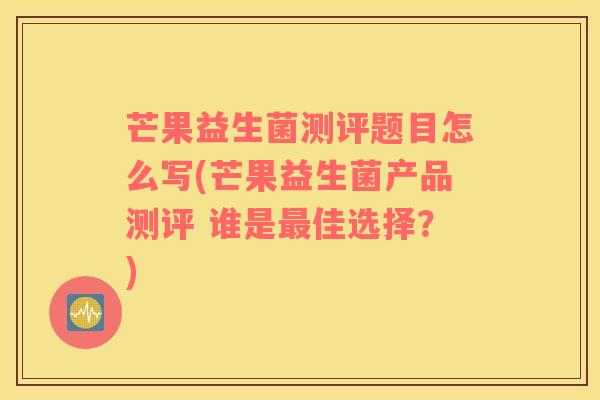 芒果益生菌测评题目怎么写(芒果益生菌产品测评 谁是最佳选择？)