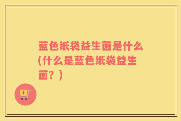蓝色纸袋益生菌是什么(什么是蓝色纸袋益生菌？)