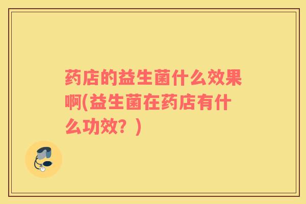 药店的益生菌什么效果啊(益生菌在药店有什么功效？)