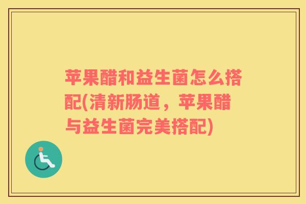 苹果醋和益生菌怎么搭配(清新肠道，苹果醋与益生菌完美搭配)