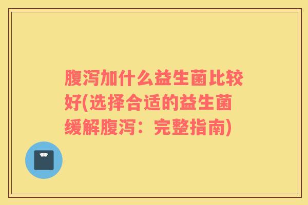 腹泻加什么益生菌比较好(选择合适的益生菌缓解腹泻：完整指南)