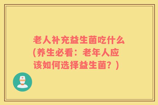 老人补充益生菌吃什么(养生必看：老年人应该如何选择益生菌？)