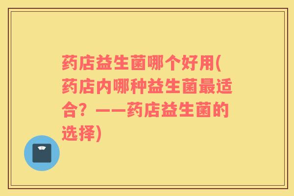 药店益生菌哪个好用(药店内哪种益生菌最适合？——药店益生菌的选择)