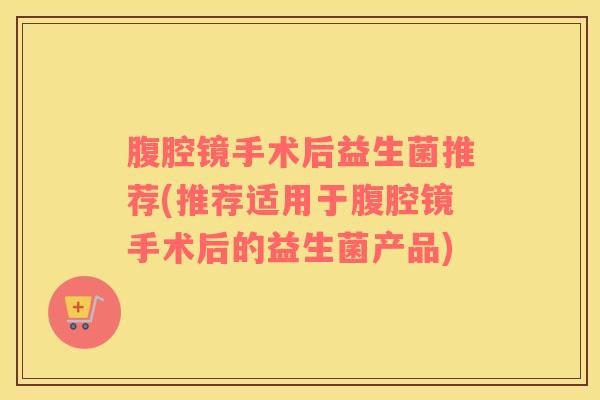 腹腔镜手术后益生菌推荐(推荐适用于腹腔镜手术后的益生菌产品)