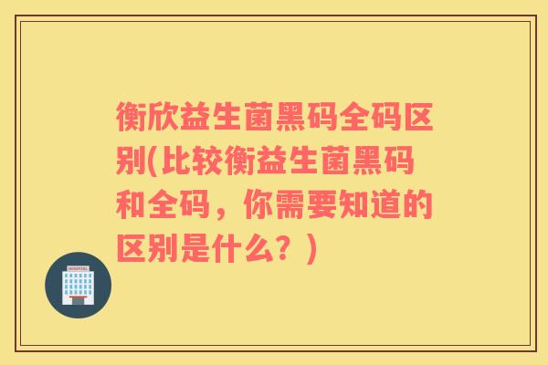 衡欣益生菌黑码全码区别(比较衡益生菌黑码和全码，你需要知道的区别是什么？)
