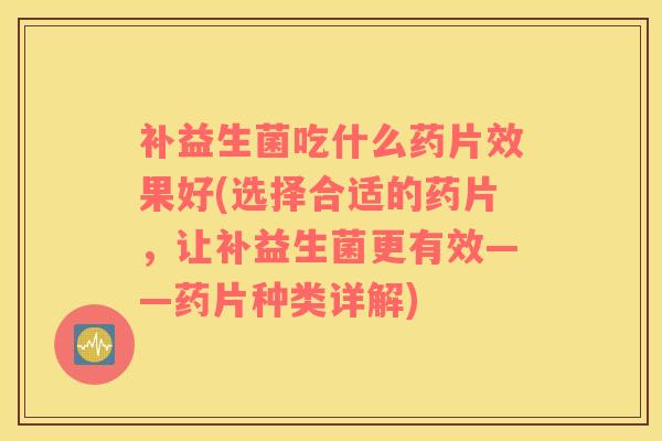 补益生菌吃什么药片效果好(选择合适的药片，让补益生菌更有效——药片种类详解)