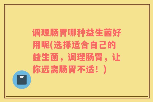 调理肠胃哪种益生菌好用呢(选择适合自己的益生菌，调理肠胃，让你远离肠胃不适！)