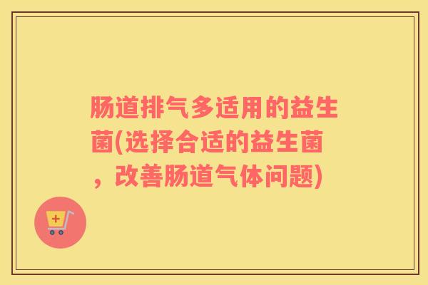 肠道排气多适用的益生菌(选择合适的益生菌，改善肠道气体问题)