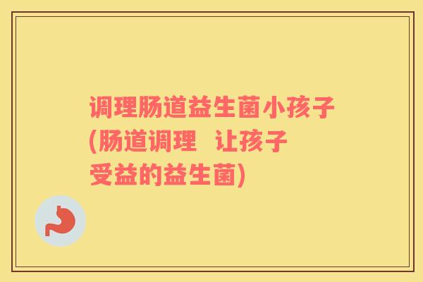 调理肠道益生菌小孩子(肠道调理  让孩子受益的益生菌)
