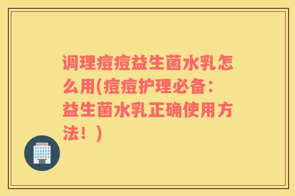 调理痘痘益生菌水乳怎么用(痘痘护理必备：益生菌水乳正确使用方法！)