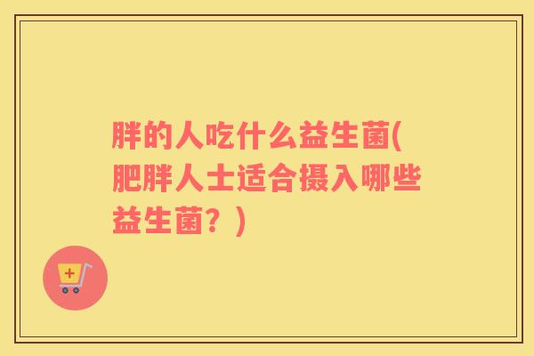 胖的人吃什么益生菌(肥胖人士适合摄入哪些益生菌？)