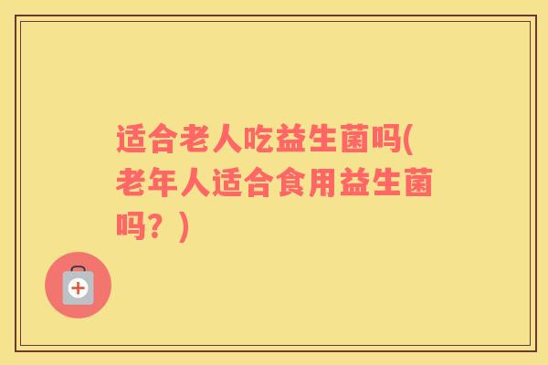 适合老人吃益生菌吗(老年人适合食用益生菌吗？)