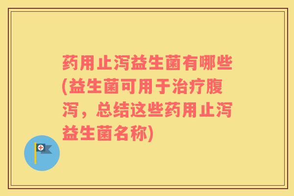 药用止泻益生菌有哪些(益生菌可用于治疗腹泻，总结这些药用止泻益生菌名称)