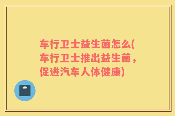 车行卫士益生菌怎么(车行卫士推出益生菌，促进汽车人体健康)