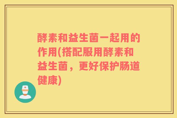 酵素和益生菌一起用的作用(搭配服用酵素和益生菌，更好保护肠道健康)