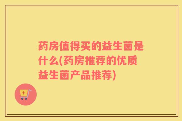 药房值得买的益生菌是什么(药房推荐的优质益生菌产品推荐)