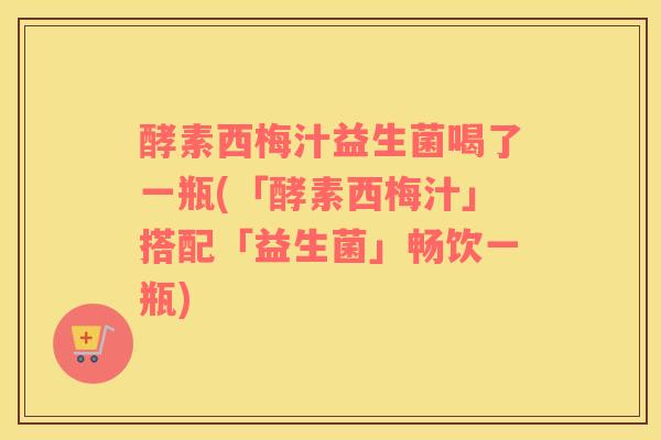 酵素西梅汁益生菌喝了一瓶(「酵素西梅汁」搭配「益生菌」畅饮一瓶)