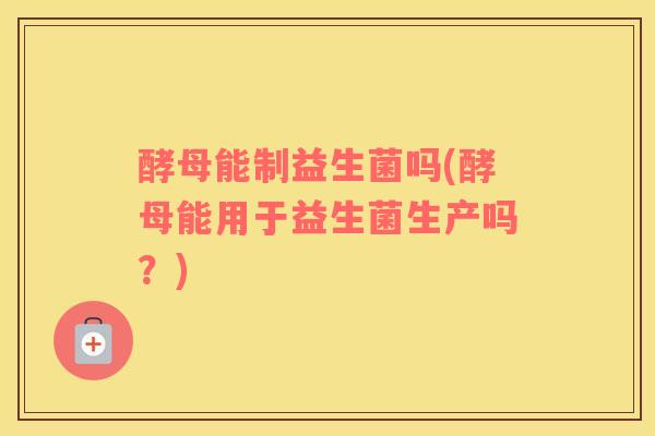 酵母能制益生菌吗(酵母能用于益生菌生产吗?) 酵母能制益生菌吗(酵母能用于益生菌生产吗?)