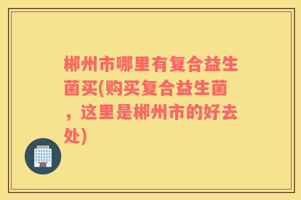 郴州市哪里有复合益生菌买(购买复合益生菌，这里是郴州市的好去处)
