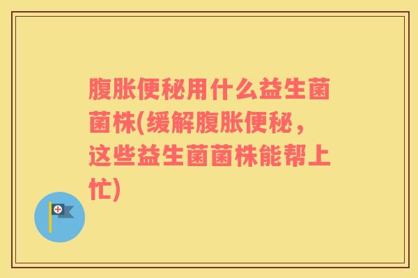 腹胀便秘用什么益生菌菌株(缓解腹胀便秘，这些益生菌菌株能帮上忙)