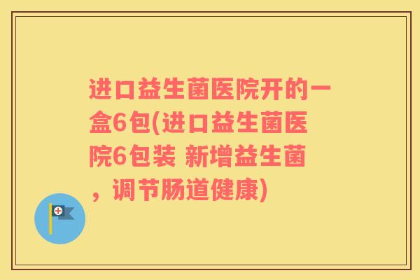 进口益生菌医院开的一盒6包(进口益生菌医院6包装 新增益生菌，调节肠道健康)