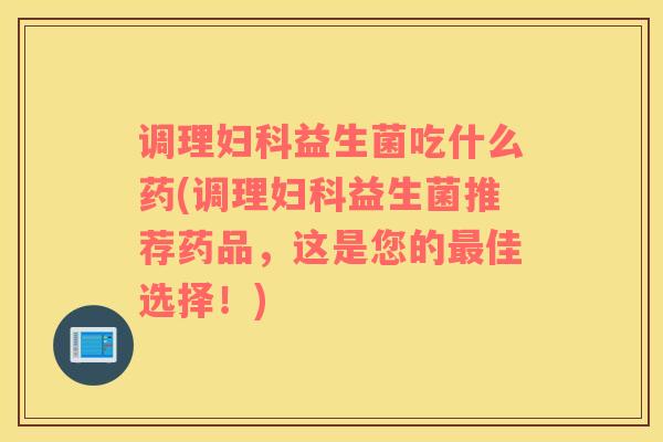 调理妇科益生菌吃什么药(调理妇科益生菌推荐药品，这是您的最佳选择！)