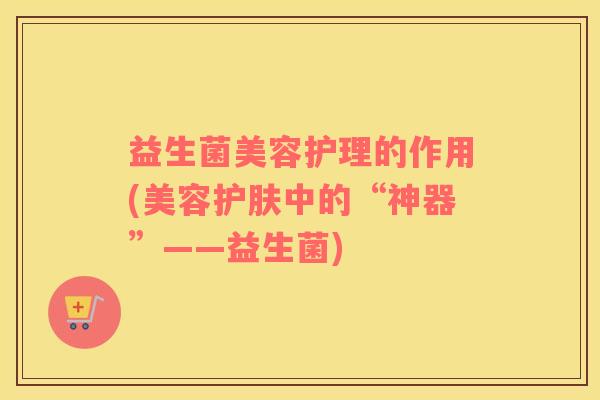 益生菌美容护理的作用(美容护肤中的“神器”——益生菌)