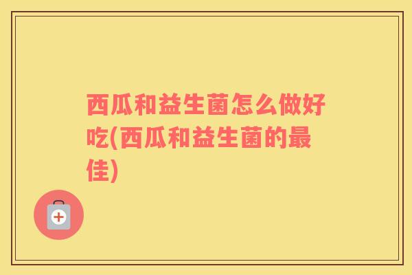 西瓜和益生菌怎么做好吃(西瓜和益生菌的最佳)