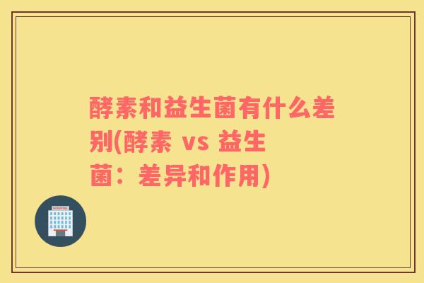 酵素和益生菌有什么差别(酵素 vs 益生菌：差异和作用)