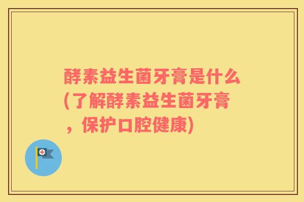 酵素益生菌牙膏是什么(了解酵素益生菌牙膏，保护口腔健康)