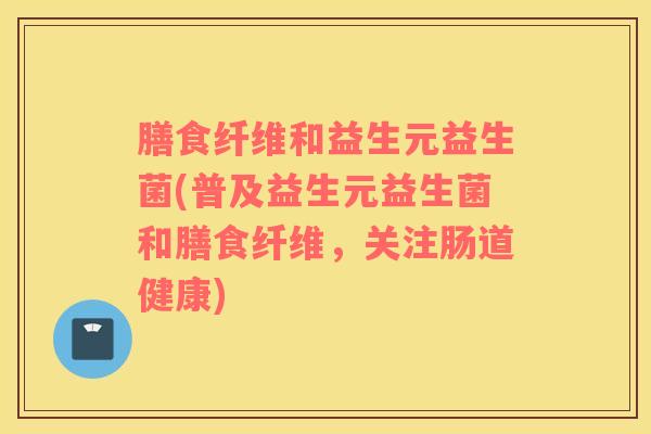 膳食纤维和益生元益生菌(普及益生元益生菌和膳食纤维，关注肠道健康)
